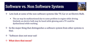  Lets look at some of the non-software systems like TV, Car or an Electric Bulb.
 The car may be malfunctioned due to some problem in engine while driving.
Similarly an electric bulb may be fused while glowing and a TV could be
dysfunctional while working.
 So the major thing that distinguishes a software system from other systems is
that;
 “Software does not wear out!
 What does that mean?
 