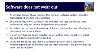  As we have seen in above example that our non-software systems could be
malfunctioned or crash while working
 That mean they have a particular life and after that they could have some
problem and may not behave and perform as expected
 But this is not the case with software. Software systems does not affect by the
phenomenon of wear and tear
 If a software has any defect then that defect will be there from the very first
day and that defect normally called bug
 this could not be the case that at a particular point in time a software is
functioning well and after some time the same software is not performing the
same task as required
 