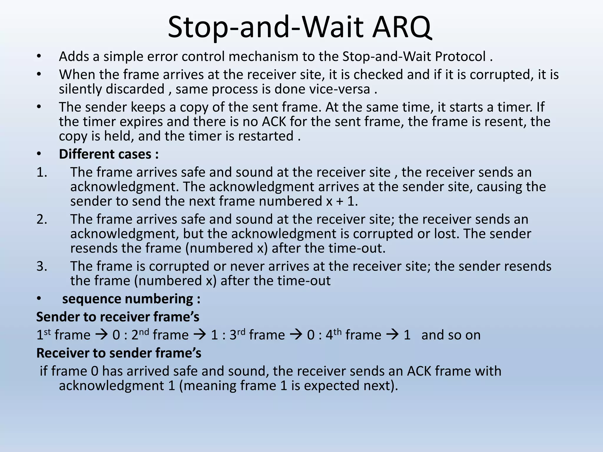 Stop-and-Wait ARQ
• Adds a simple error control mechanism to the Stop-and-Wait Protocol .
• When the frame arrives at the receiver site, it is checked and if it is corrupted, it is
silently discarded , same process is done vice-versa .
• The sender keeps a copy of the sent frame. At the same time, it starts a timer. If
the timer expires and there is no ACK for the sent frame, the frame is resent, the
copy is held, and the timer is restarted .
• Different cases :
1. The frame arrives safe and sound at the receiver site , the receiver sends an
acknowledgment. The acknowledgment arrives at the sender site, causing the
sender to send the next frame numbered x + 1.
2. The frame arrives safe and sound at the receiver site; the receiver sends an
acknowledgment, but the acknowledgment is corrupted or lost. The sender
resends the frame (numbered x) after the time-out.
3. The frame is corrupted or never arrives at the receiver site; the sender resends
the frame (numbered x) after the time-out
• sequence numbering :
Sender to receiver frame’s
1st frame  0 : 2nd frame  1 : 3rd frame  0 : 4th frame  1 and so on
Receiver to sender frame’s
if frame 0 has arrived safe and sound, the receiver sends an ACK frame with
acknowledgment 1 (meaning frame 1 is expected next).
 