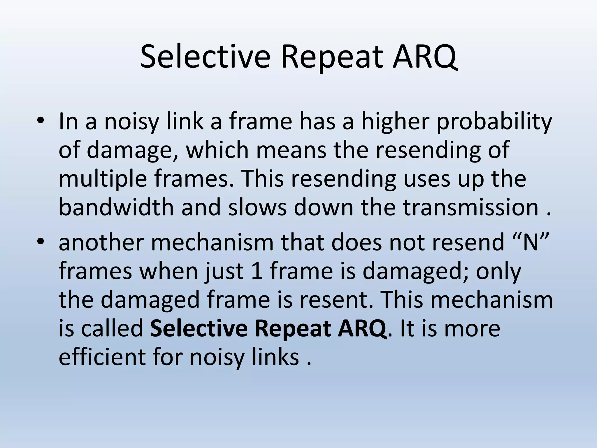 Selective Repeat ARQ
• In a noisy link a frame has a higher probability
of damage, which means the resending of
multiple frames. This resending uses up the
bandwidth and slows down the transmission .
• another mechanism that does not resend “N”
frames when just 1 frame is damaged; only
the damaged frame is resent. This mechanism
is called Selective Repeat ARQ. It is more
efficient for noisy links .
 