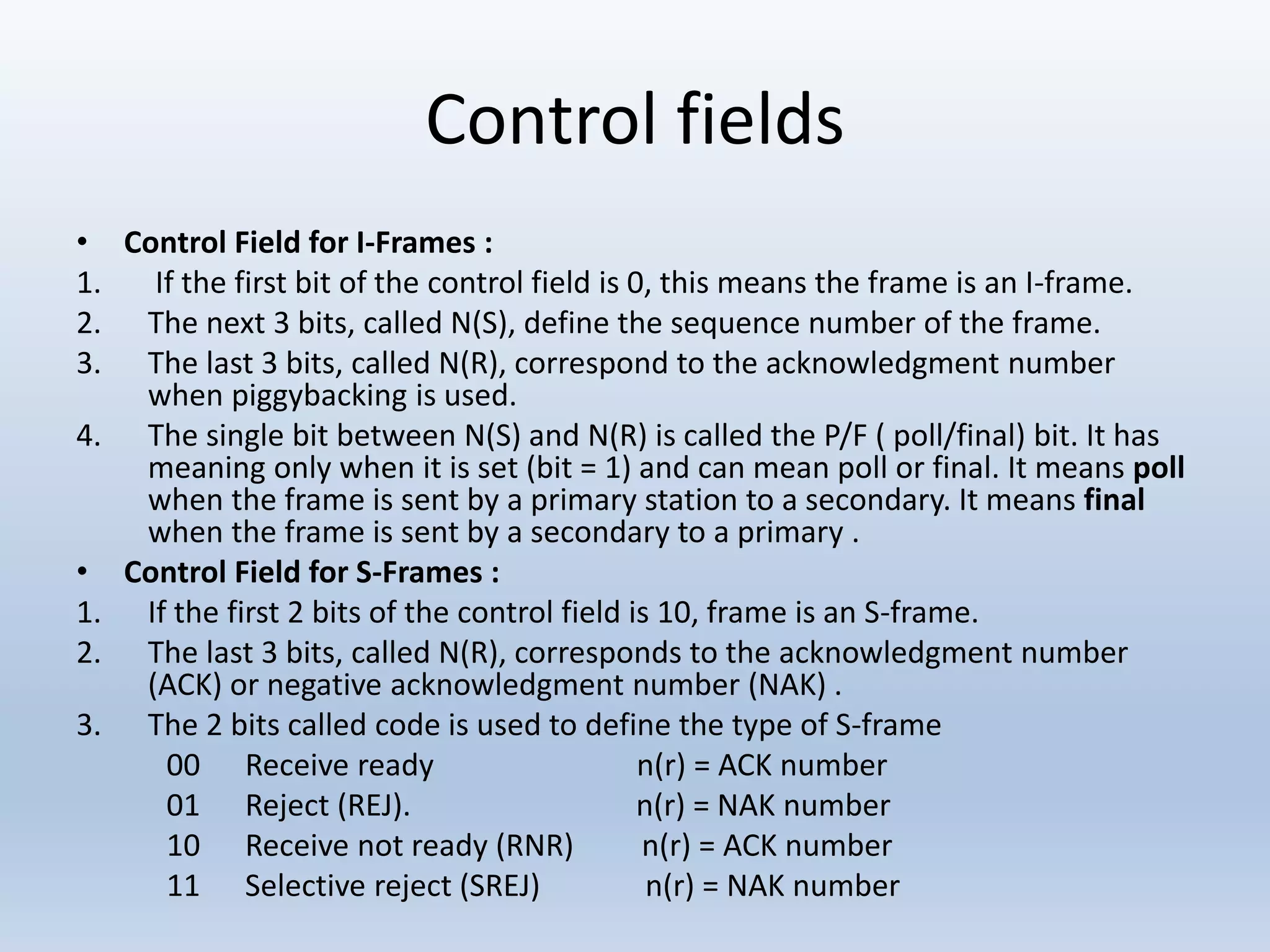 Control fields
• Control Field for I-Frames :
1. If the first bit of the control field is 0, this means the frame is an I-frame.
2. The next 3 bits, called N(S), define the sequence number of the frame.
3. The last 3 bits, called N(R), correspond to the acknowledgment number
when piggybacking is used.
4. The single bit between N(S) and N(R) is called the P/F ( poll/final) bit. It has
meaning only when it is set (bit = 1) and can mean poll or final. It means poll
when the frame is sent by a primary station to a secondary. It means final
when the frame is sent by a secondary to a primary .
• Control Field for S-Frames :
1. If the first 2 bits of the control field is 10, frame is an S-frame.
2. The last 3 bits, called N(R), corresponds to the acknowledgment number
(ACK) or negative acknowledgment number (NAK) .
3. The 2 bits called code is used to define the type of S-frame
00 Receive ready n(r) = ACK number
01 Reject (REJ). n(r) = NAK number
10 Receive not ready (RNR) n(r) = ACK number
11 Selective reject (SREJ) n(r) = NAK number
 