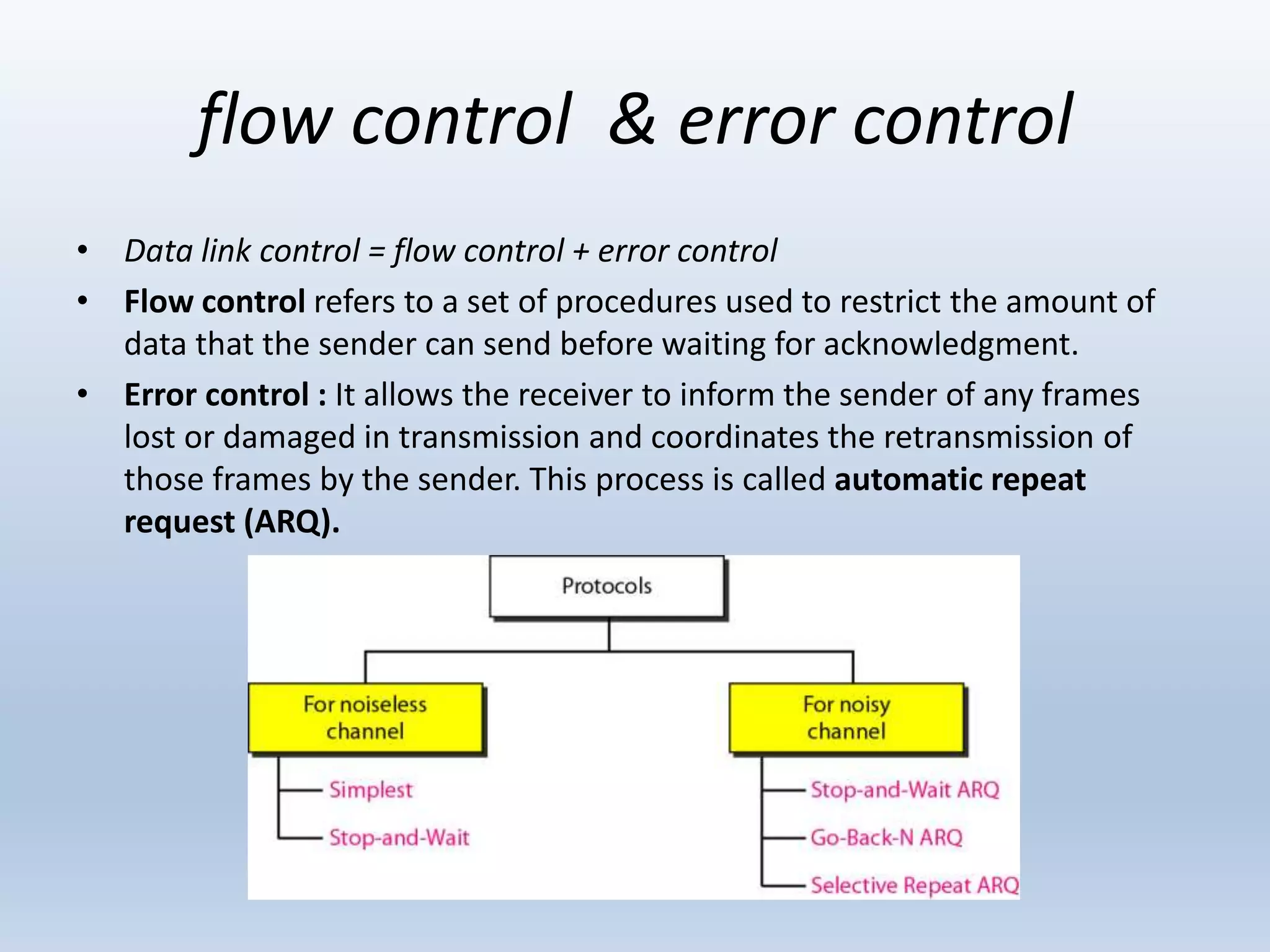 flow control & error control
• Data link control = flow control + error control
• Flow control refers to a set of procedures used to restrict the amount of
data that the sender can send before waiting for acknowledgment.
• Error control : It allows the receiver to inform the sender of any frames
lost or damaged in transmission and coordinates the retransmission of
those frames by the sender. This process is called automatic repeat
request (ARQ).
 