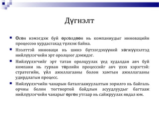 Д гнэлтү
 с н нэмэгдэж буй рс лд н нь компаниудыг инновацийнӨ ө ө ө өө
процессоо хурдасгахад т лхэж байна.ү
 Нээлттэй инноваци нь шинэ б тээгдэх ний х гж лэлтэдү үү ө үү
нийл лэгчийн эрт оролцоог дэмждэг.үү
 Нийл лэгчийг эрт татан оролцуулах ед худалдан авч буйүү ү
компани нь гурван т рлийн процессийг авч зэх хэрэгтэй:ө ү
стратегийн, йл ажиллагааны болон хамтын ажиллагааныү
удирдлагын процесс.
 Нийл лэгчийн чанарын баталгаажуулалтын зорилго нь байгальүү
орчны болон тогтвортой байдлын асуудлуудыг багтааж
нийл лэгчийн чанарыг рг н утгаар нь сайжруулах явдал юм.үү ө ө
 