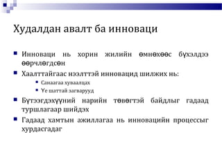Худалдан авалт ба инноваци
 Инноваци нь хорин жилийн мн х с б хэлдээө ө өө ү
рчл гдс нөө ө ө
 Хаалттайгаас нээлттэй инновацид шилжих нь:
 Санаагаа хуваалцах
 е шаттай загваруудҮ
 Б тээгдэх ний нарийн т в гтэй байдлыг гадаадү үү ө ө
туршлагаар шийдэх
 Гадаад хамтын ажиллагаа нь инновацийн процессыг
хурдасгадаг
 