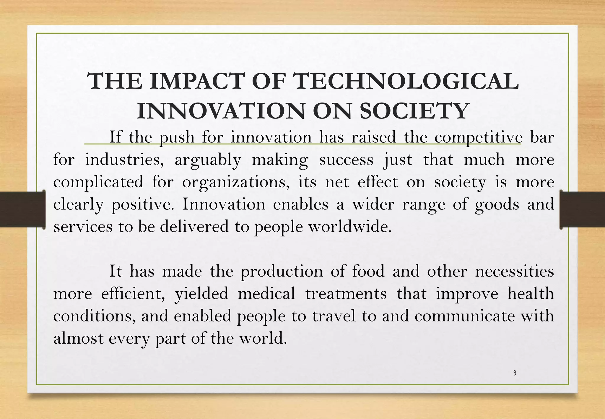 THE IMPACT OF TECHNOLOGICAL
INNOVATION ON SOCIETY
3
If the push for innovation has raised the competitive bar
for industries, arguably making success just that much more
complicated for organizations, its net effect on society is more
clearly positive. Innovation enables a wider range of goods and
services to be delivered to people worldwide.
It has made the production of food and other necessities
more efficient, yielded medical treatments that improve health
conditions, and enabled people to travel to and communicate with
almost every part of the world.
 