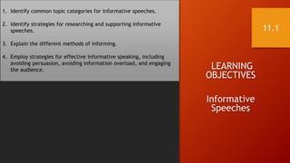 LEARNING
OBJECTIVES
Informative
Speeches
1. Identify common topic categories for informative speeches.
2. Identify strategies for researching and supporting informative
speeches.
3. Explain the different methods of informing.
4. Employ strategies for effective informative speaking, including
avoiding persuasion, avoiding information overload, and engaging
the audience.
11.1
 
