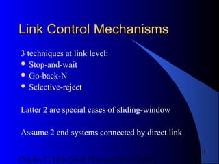 Chapter 11 Link-Level Flow and Error Control
10
Link Control MechanismsLink Control Mechanisms
3 techniques at link level:
 Stop-and-wait
 Go-back-N
 Selective-reject
Latter 2 are special cases of sliding-window
Assume 2 end systems connected by direct link
 