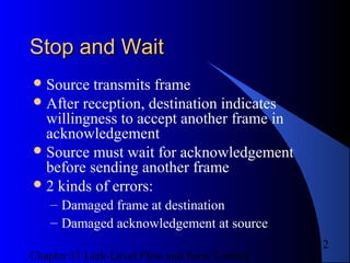 Chapter 11 Link-Level Flow and Error Control
12
Stop and WaitStop and Wait
Source transmits frame
After reception, destination indicates
willingness to accept another frame in
acknowledgement
Source must wait for acknowledgement
before sending another frame
2 kinds of errors:
– Damaged frame at destination
– Damaged acknowledgement at source
 