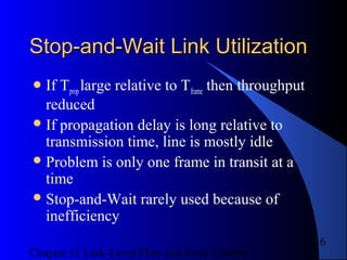 Chapter 11 Link-Level Flow and Error Control
16
Stop-and-Wait Link UtilizationStop-and-Wait Link Utilization
If Tproplarge relative to Tframe then throughput
reduced
If propagation delay is long relative to
transmission time, line is mostly idle
Problem is only one frame in transit at a
time
Stop-and-Wait rarely used because of
inefficiency
 