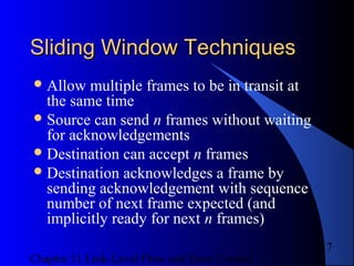 Chapter 11 Link-Level Flow and Error Control
17
Sliding Window TechniquesSliding Window Techniques
Allow multiple frames to be in transit at
the same time
Source can send n frames without waiting
for acknowledgements
Destination can accept n frames
Destination acknowledges a frame by
sending acknowledgement with sequence
number of next frame expected (and
implicitly ready for next n frames)
 