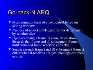 Chapter 11 Link-Level Flow and Error Control
20
Go-back-N ARQGo-back-N ARQ
 Most common form of error control based on
sliding window
 Number of un-acknowledged frames determined
by window size
 Upon receiving a frame in error, destination
discards that frame and all subsequent frames
until damaged frame received correctly
 Sender resends frame (and all subsequent frames)
either when it receives a Reject message or timer
expires
 