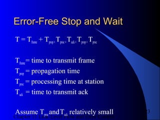 Chapter 11 Link-Level Flow and Error Control
23
Error-Free Stop and WaitError-Free Stop and Wait
T = Tframe + Tprop+Tproc+Tack+Tprop+Tproc
Tframe= time to transmit frame
Tprop = propagation time
Tproc = processing time at station
Tack = time to transmit ack
Assume TprocandTack relatively small
 
