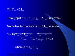 Chapter 11 Link-Level Flow and Error Control
24
T ≈ Tframe + 2Tprop
Throughput = 1/T = 1/(Tframe + 2Tprop) frames/sec
Normalize by link data rate: 1/ Tframe frames/sec
S = 1/(Tframe + 2Tprop) = Tframe = 1
1/ Tframe Tframe + 2Tprop 1 + 2a
where a = Tprop/ Tframe
 