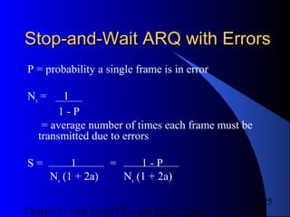 Chapter 11 Link-Level Flow and Error Control
25
Stop-and-Wait ARQ with ErrorsStop-and-Wait ARQ with Errors
P = probability a single frame is in error
Nx = 1
1 - P
= average number of times each frame must be
transmitted due to errors
S = 1 = 1 - P
Nx (1 + 2a) Nx (1 + 2a)
 