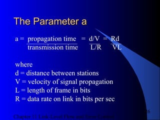 Chapter 11 Link-Level Flow and Error Control
26
The Parameter aThe Parameter a
a = propagation time = d/V = Rd
transmission time L/R VL
where
d = distance between stations
V = velocity of signal propagation
L = length of frame in bits
R = data rate on link in bits per sec
 