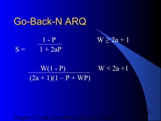 Chapter 11 Link-Level Flow and Error Control
33
Go-Back-N ARQGo-Back-N ARQ
1 - P W ≥ 2a + 1
S = 1 + 2aP
W(1 - P) W < 2a +1
(2a + 1)(1 – P + WP)
 