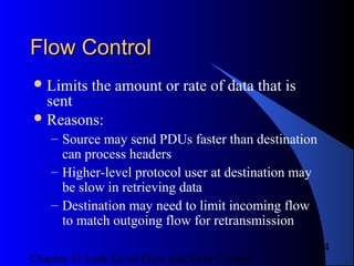 Chapter 11 Link-Level Flow and Error Control
4
Flow ControlFlow Control
Limits the amount or rate of data that is
sent
Reasons:
– Source may send PDUs faster than destination
can process headers
– Higher-level protocol user at destination may
be slow in retrieving data
– Destination may need to limit incoming flow
to match outgoing flow for retransmission
 