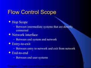 Chapter 11 Link-Level Flow and Error Control
7
Flow Control ScopeFlow Control Scope
 Hop Scope
– Between intermediate systems that are directly
connected
 Network interface
– Between end system and network
 Entry-to-exit
– Between entry to network and exit from network
 End-to-end
– Between end user systems
 