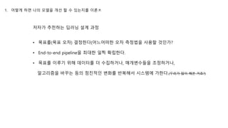 저자가 추천하는 딥러닝 설계 과정
1. 어떻게 하면 나의 모델을 개선 할 수 있는지를 이론ㅊ
• 목표를(목표 오차) 결정한다(어느어떠한 오차 측정법을 사용할 것인가?
• End-to-end pipeline을 최대한 일찍 확립한다.
• 목표를 이루기 위해 데이터를 더 수집하거나, 매개변수들을 조정하거나,
알고리즘을 바꾸는 등의 점진적인 변화를 반복해서 시스템에 가한다.(우리가 많이 해본 거죠?)
 