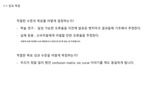 1-1 성과 측정
적절한 수준의 목표를 어떻게 결정하는가?
- 학술 연구 : 달성 가능한 오류율을 이전에 발표된 벤치마크 결과들에 기초해서 추정한다.
- 실제 응용 : 소비자들에게 어필할 만한 오류율을 추정한다.
어떻게 보면 당연한 소리..책읽듯이 11장은 한 번 쭉 읽는 걸 추천합니다.
적절한 목표 성과 수준을 어떻게 측정하는가?
- 우리가 정말 많이 했던 confusion matrix, roc curve 이야기를 책도 동일하게 합니다.
 