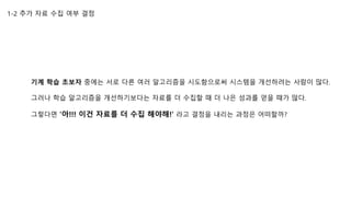 1-2 추가 자료 수집 여부 결정
기계 학습 초보자 중에는 서로 다른 여러 알고리즘을 시도함으로써 시스템을 개선하려는 사람이 많다.
그러나 학습 알고리즘을 개선하기보다는 자료를 더 수집할 때 더 나은 성과를 얻을 때가 많다.
그렇다면 ‘아!!! 이건 자료를 더 수집 해야해!’ 라고 결정을 내리는 과정은 어떠할까?
 