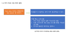 1-2 추가 자료 수집 여부 결정
Train data 성과는 괜찮은데
Test data는 잘 안된다.
자료를 더 수집하는 것이 아주 효과적일 수 있다.
이때 핵심 고려사항
1. 추가 자료 수집의 실현 가능성과 비용
2. 다른 수단으로 Test data error를 줄일 가능성
과 비용
3. 추가로 필요한 데이터는 얼마나
실무적인 이야기 우리에게는 해당 사항이 글쎄…
 