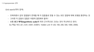1-3 hyperparameter 선택
Grid search(격자 검색)
- 초매개변수 값의 집합들이 존재할 때 이 집합들로 만들 수 있는 모든 집합에 대해 모형을 훈련하는 것
- 그러면 이 값들의 집합은 어떻게 결정해야 할까?
- 보통 로그 축적(logarithmic scale)에 따라 근사적으로 고르는 것이 무난하다고 한다.
Ex) 학습 속도 {0.1, 0.01, 0.001, 0.0001} hidden unit 수 {50, 100, 200, 500, 1000, 2000}.
 