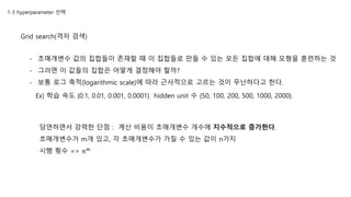 1-3 hyperparameter 선택
Grid search(격자 검색)
Ex) 학습 속도 {0.1, 0.01, 0.001, 0.0001} hidden unit 수 {50, 100, 200, 500, 1000, 2000}.
당연하면서 강력한 단점 : 계산 비용이 초매개변수 개수에 지수적으로 증가한다.
초매개변수가 m개 있고, 각 초매개변수가 가질 수 있는 값이 n가지
시행 횟수 => 𝑛 𝑚
- 초매개변수 값의 집합들이 존재할 때 이 집합들로 만들 수 있는 모든 집합에 대해 모형을 훈련하는 것
- 그러면 이 값들의 집합은 어떻게 결정해야 할까?
- 보통 로그 축적(logarithmic scale)에 따라 근사적으로 고르는 것이 무난하다고 한다.
 