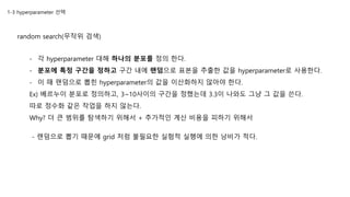 1-3 hyperparameter 선택
random search(무작위 검색)
- 각 hyperparameter 대해 하나의 분포를 정의 한다.
- 분포에 특정 구간을 정하고 구간 내에 랜덤으로 표본을 추출한 값을 hyperparameter로 사용한다.
- 이 때 랜덤으로 뽑힌 hyperparameter의 값을 이산화하지 않아야 한다.
Ex) 베르누이 분포로 정의하고, 3~10사이의 구간을 정했는데 3.3이 나와도 그냥 그 값을 쓴다.
따로 정수화 같은 작업을 하지 않는다.
Why? 더 큰 범위를 탐색하기 위해서 + 추가적인 계산 비용을 피하기 위해서
- 랜덤으로 뽑기 때문에 grid 처럼 불필요한 실험적 실행에 의한 낭비가 적다.
 