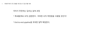 저자가 추천하는 딥러닝 설계 과정
* 목표를(목표 오차) 결정한다 : 어떠한 오차 측정법을 사용할 것인가?
* End-to-end pipeline을 최대한 일찍 확립한다.
1. 어떻게 하면 나의 모델을 개선 할 수 있는지를 이론
 