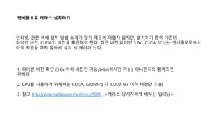 텐서플로우 케라스 설치하기
1. 파이썬 버전 확인 (3.6x 이하 버전만 가능/64bit에서만 가능), 아나콘다와 함께라면
편하다
2. GPU를 사용하기 위해서는 CUDA, cuDNN설치 (CUDA 9.x 이하 버전만 가능)
3. 참고 http://solarisailab.com/archives/1581 , <케라스 창시자에게 배우는 딥러닝>
인터넷, 관련 책에 설치 방법 소개가 많기 때문에 어렵지 않지만, 설치하기 전에 기존의
파이썬 버전, CUDA의 버전을 확인해야 한다. 최근 버전(파이썬 3.7x , CUDA 10.x)는 텐서플로우에서
아직 지원을 하지 않아서 설치 시 에러가 난다.
 