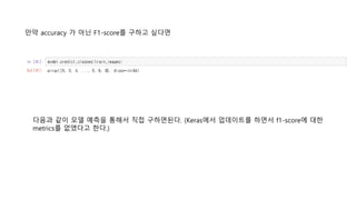 만약 accuracy 가 아닌 F1-score를 구하고 싶다면
다음과 같이 모델 예측을 통해서 직접 구하면된다. (Keras에서 업데이트를 하면서 f1-score에 대한
metrics를 없앴다고 한다.)
 