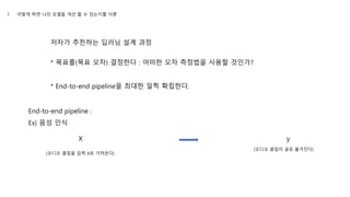 저자가 추천하는 딥러닝 설계 과정
* 목표를(목표 오차) 결정한다 : 어떠한 오차 측정법을 사용할 것인가?
* End-to-end pipeline을 최대한 일찍 확립한다.
End-to-end pipeline :
Ex) 음성 인식
(오디오 클립을 입력 X로 가져온다)
X y
(오디오 클립이 글로 옮겨진다)
1. 어떻게 하면 나의 모델을 개선 할 수 있는지를 이론
 