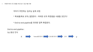 저자가 추천하는 딥러닝 설계 과정
* 목표를(목표 오차) 결정한다 : 어떠한 오차 측정법을 사용할 것인가?
* End-to-end pipeline을 최대한 일찍 확립한다.
End-to-end pipeline :
Ex) 음성 인식
X yFeature를 만든다. 음소를 만든다. 단어
1. 어떻게 하면 나의 모델을 개선 할 수 있는지를 이론
 