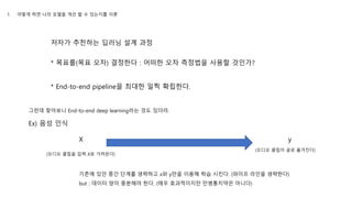 저자가 추천하는 딥러닝 설계 과정
* 목표를(목표 오차) 결정한다 : 어떠한 오차 측정법을 사용할 것인가?
* End-to-end pipeline을 최대한 일찍 확립한다.
그런데 찾아보니 End-to-end deep learning라는 것도 있더라.
Ex) 음성 인식
(오디오 클립을 입력 X로 가져온다)
X y
(오디오 클립이 글로 옮겨진다)
기존에 있던 중간 단계를 생략하고 x와 y만을 이용해 학습 시킨다. (파이프 라인을 생략한다)
but : 데이터 양이 충분해야 한다. (매우 효과적이지만 만병통치약은 아니다)
1. 어떻게 하면 나의 모델을 개선 할 수 있는지를 이론
 