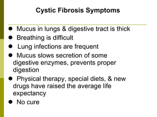 Cystic Fibrosis Symptoms Mucus in lungs & digestive tract is thick  Breathing is difficult Lung infections are frequent Mucus slows secretion of some  digestive enzymes, prevents proper  digestion Physical therapy, special diets, & new  drugs have raised the average life  expectancy No cure 