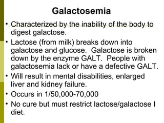 Galactosemia Characterized by the inability of the body to digest galactose.  Lactose (from milk) breaks down into galactose and glucose.  Galactose is broken down by the enzyme GALT.  People with galactosemia lack or have a defective GALT. Will result in mental disabilities, enlarged liver and kidney failure. Occurs in 1/50,000-70,000 No cure but must restrict lactose/galactose I diet. 