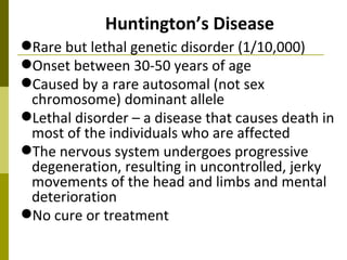 Huntington’s Disease Rare but lethal genetic disorder (1/10,000) Onset between 30-50 years of age Caused by a rare autosomal (not sex chromosome) dominant allele Lethal disorder – a disease that causes death in most of the individuals who are affected The nervous system undergoes progressive degeneration, resulting in uncontrolled, jerky movements of the head and limbs and mental deterioration No cure or treatment 