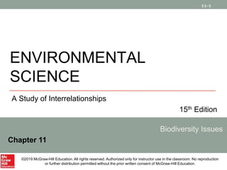 11-1
ENVIRONMENTAL
SCIENCE
A Study of Interrelationships
15th Edition
Biodiversity Issues
Chapter 11
©2019 McGraw-Hill Education. All rights reserved. Authorized only for instructor use in the classroom. No reproduction
or further distribution permitted without the prior written consent of McGraw-Hill Education.
 
