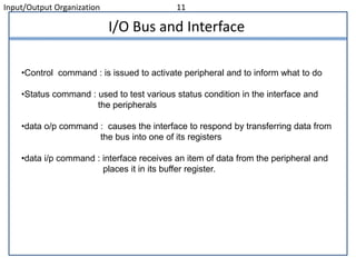 Input/Output Organization 11
I/O Bus and Interface
•Control command : is issued to activate peripheral and to inform what to do
•Status command : used to test various status condition in the interface and
the peripherals
•data o/p command : causes the interface to respond by transferring data from
the bus into one of its registers
•data i/p command : interface receives an item of data from the peripheral and
places it in its buffer register.
 