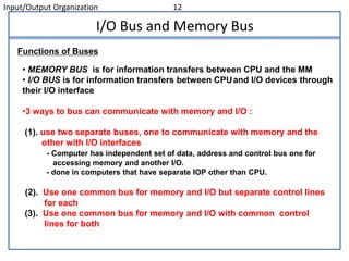Input/Output Organization 12
I/O Bus and Memory Bus
• MEMORY BUS is for information transfers between CPU and the MM
• I/O BUS is for information transfers between CPUand I/O devices through
their I/O interface
•3 ways to bus can communicate with memory and I/O :
(1). use two separate buses, one to communicate with memory and the
other with I/O interfaces
- Computer has independent set of data, address and control bus one for
accessing memory and another I/O.
- done in computers that have separate IOP other than CPU.
(2). Use one common bus for memory and I/O but separate control lines
for each
(3). Use one common bus for memory and I/O with common control
lines for both
Functions of Buses
 
