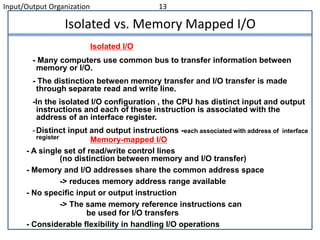 Input/Output Organization 13
Isolated vs. Memory Mapped I/O
- Many computers use common bus to transfer information between
memory or I/O.
- The distinction between memory transfer and I/O transfer is made
through separate read and write line.
-In the isolated I/O configuration , the CPU has distinct input and output
instructions and each of these instruction is associated with the
address of an interface register.
-Distinct input and output instructions -each associated with address of interface
register
Isolated I/O
Memory-mapped I/O
- A single set of read/write control lines
(no distinction between memory and I/O transfer)
- Memory and I/O addresses share the common address space
-> reduces memory address range available
- No specific input or output instruction
-> The same memory reference instructions can
be used for I/O transfers
- Considerable flexibility in handling I/O operations
 