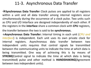 11-3. Asynchronous Data Transfer
Synchronous Data Transfer: Clock pulses are applied to all registers
within a unit and all data transfer among internal registers occur
simultaneously during the occurrence of a clock pulse. Two units such
as CPU and I/O Interface are designed independently of each other. If
the registers in the interface share a common clock with CPU registers,
the transfer between the two is said to be synchronous.
Asynchronous Data Transfer: Internal timing in each unit (CPU and
Interface) is independent. Each unit uses its own private clock for
internal registers. Asynchronous data transfer between two
independent units requires that control signals be transmitted
between the communicating units to indicate the time at which data is
being transmitted. One way of achieving this is by means of
STROBE(Control signal to indicate the time at which data is being
transmitted) pulse and other method is HANDSHAKING(Agreement
between two independent units).
 