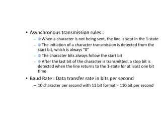 • Asynchronous transmission rules :
– When a character is not being sent, the line is kept in the 1-state
–  The initiation of a character transmission is detected from the
start bit, which is always “0”
–  The character bits always follow the start bit
–  After the last bit of the character is transmitted, a stop bit is
detected when the line returns to the 1-state for at least one bit
time
• Baud Rate : Data transfer rate in bits per second
– 10 character per second with 11 bit format = 110 bit per second
 