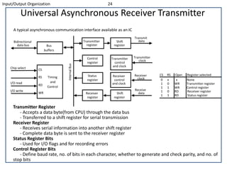 Input/Output Organization 24
Universal Asynchronous Receiver Transmitter
A typical asynchronous communication interface available as an IC
Transmitter Register
- Accepts a data byte(from CPU) through the data bus
- Transferred to a shift register for serial transmission
Receiver Register
- Receives serial information into another shift register
- Complete data byte is sent to the receiver register
Status Register Bits
- Used for I/O flags and for recording errors
Control Register Bits
- Define baud rate, no. of bits in each character, whether to generate and check parity, and no. of
stop bits
Chip select
I/O read
I/O write
CS
RS
RD
WR
Timing
and
Control
Bus
buffers
Bidirectional
data bus
Transmitter
register
Control
register
Status
register
Receiver
register
Shift
register
Transmitter
control
and clock
Receiver
control
and clock
Shift
register
Transmit
data
Transmitter
clock
Receiver
clock
Receive
data
CS RS Oper. Register selected
0 x x None
1 0 WR Transmitter register
1 1 WR Control register
1 0 RD Receiver register
1 1 RD Status register
InternalBus
 