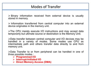  Binary information received from external device is usually
stored in memory.
 Information transferred from central computer into an external
device originates in the memory unit.
The CPU merely execute I/O instructions and may accept data
temporarily but ultimate source or destination is the Memory Unit.
Data transfer between central computer and I/O devices may be
handled in a variety of modes. Some modes use CPU as
intermediate path and others transfer data directly to and from
memory unit.
Data Transfer to or from peripheral can be handled in one of
three possible modes :
 Programmed I/O
 Interrupt-Initiated I/O
 Direct Memory Access (DMA)
Modes of Transfer
 