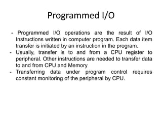 Programmed I/O
- Programmed I/O operations are the result of I/O
Instructions written in computer program. Each data item
transfer is initiated by an instruction in the program.
- Usually, transfer is to and from a CPU register to
peripheral. Other instructions are needed to transfer data
to and from CPU and Memory
- Transferring data under program control requires
constant monitoring of the peripheral by CPU.
 