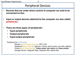 Input/Output Organization 3
Peripheral Devices
• Devices that are under direct control of computer are said to be
connected on-line.
• Input or output devices attached to the computer are also called
peripherals.
• There are three types of peripherals :
• Input peripherals
• Output peripherals
• Input-output peripherals
Peripheral (or I/O Device)
Monitor (Visual Output Device) : CRT, LCD
KeyBoard (Input Device) : light pen, mouse, touch screen, joy stick, digitizer
Printer (Hard Copy Device) : Daisy wheel, dot matrix and laser printer
Storage Device : Magnetic tape, magnetic disk, optical disk
 