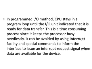 • In programmed I/O method, CPU stays in a
program loop until the I/O unit indicated that it is
ready for data transfer. This is a time consuming
process since it keeps the processor busy
needlessly. It can be avoided by using Interrupt
facility and special commands to inform the
interface to issue an interrupt request signal when
data are available for the device.
 