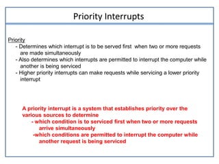 Priority Interrupts
Priority
- Determines which interrupt is to be served first when two or more requests
are made simultaneously
- Also determines which interrupts are permitted to interrupt the computer while
another is being serviced
- Higher priority interrupts can make requests while servicing a lower priority
interrupt
A priority interrupt is a system that establishes priority over the
various sources to determine
- which condition is to serviced first when two or more requests
arrive simultaneously
-which conditions are permitted to interrupt the computer while
another request is being serviced
 